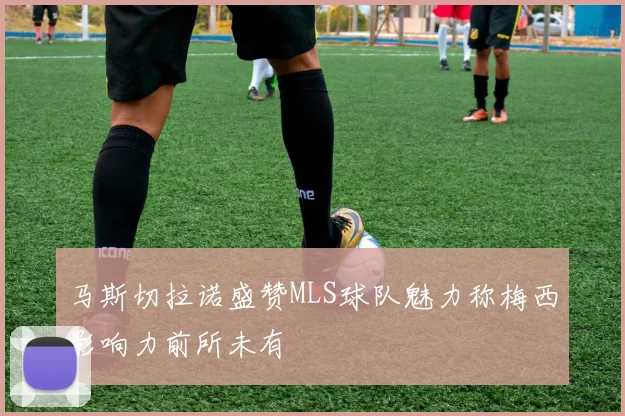 马斯切拉诺盛赞MLS球队魅力称梅西影响力前所未有