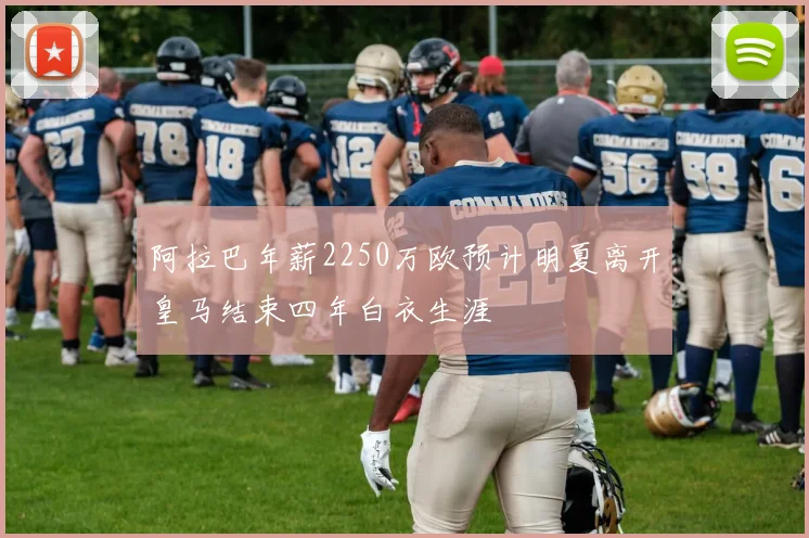 阿拉巴年薪2250万欧预计明夏离开皇马结束四年白衣生涯
