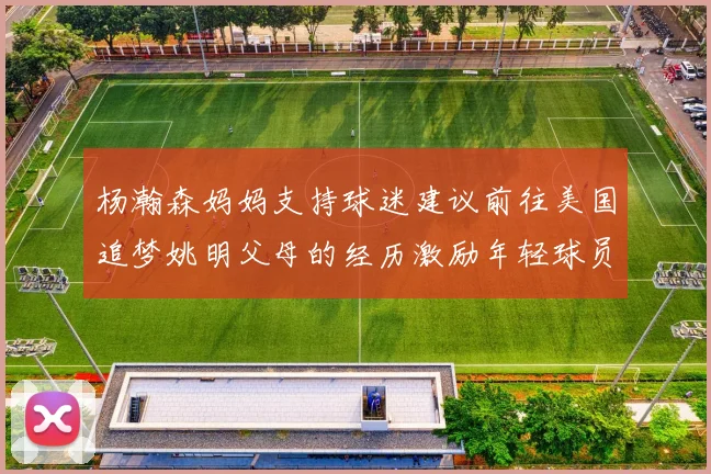 杨瀚森妈妈支持球迷建议前往美国追梦姚明父母的经历激励年轻球员