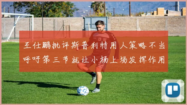 王仕鹏批评斯普利特用人策略不当呼吁第三节就让小杨上场发挥作用
