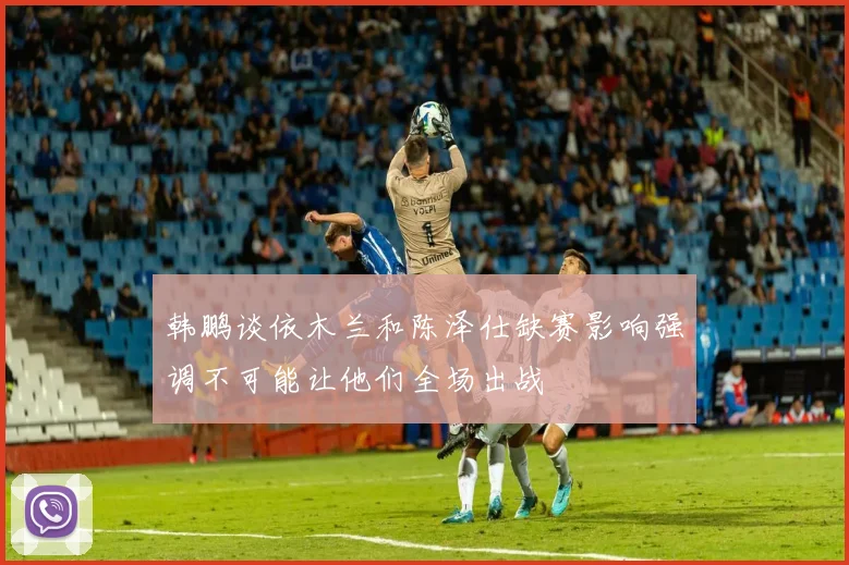 韩鹏谈依木兰和陈泽仕缺赛影响强调不可能让他们全场出战