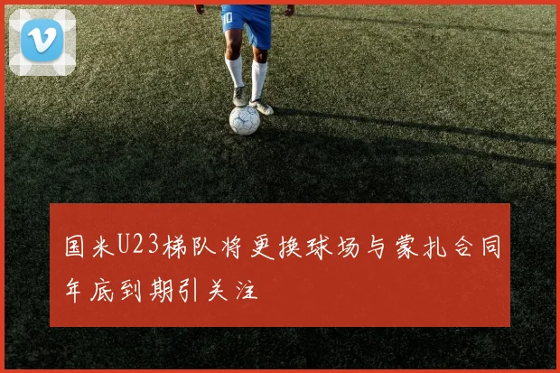 国米U23梯队将更换球场与蒙扎合同年底到期引关注
