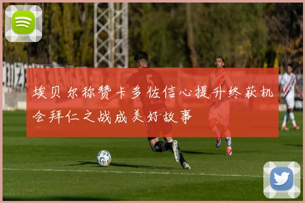 埃贝尔称赞卡多佐信心提升终获机会拜仁之战成美好故事