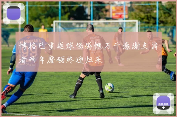 博格巴重返球场感慨万千感谢支持者两年磨砺终迎归来