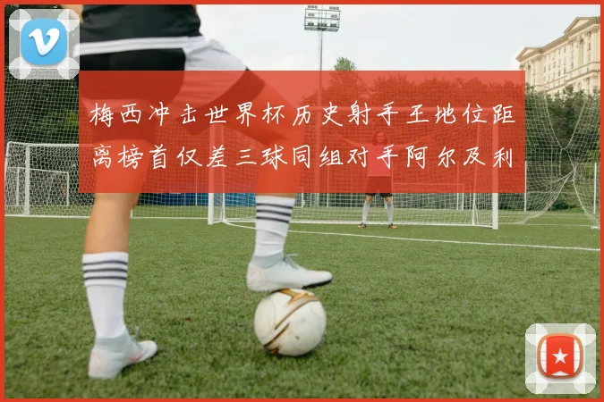 梅西冲击世界杯历史射手王地位距离榜首仅差三球同组对手阿尔及利亚奥地利约旦