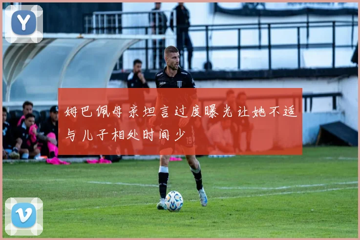姆巴佩母亲坦言过度曝光让她不适与儿子相处时间少