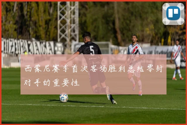 西蒙尼赛季首次客场胜利总结零封对手的重要性