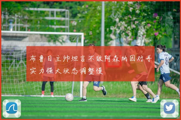 布鲁日主帅坦言不敌阿森纳因对手实力强大状态调整慢