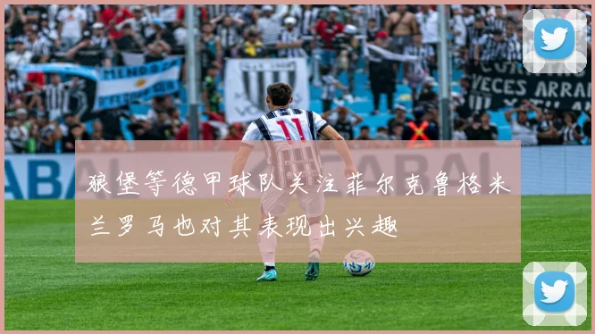 狼堡等德甲球队关注菲尔克鲁格米兰罗马也对其表现出兴趣