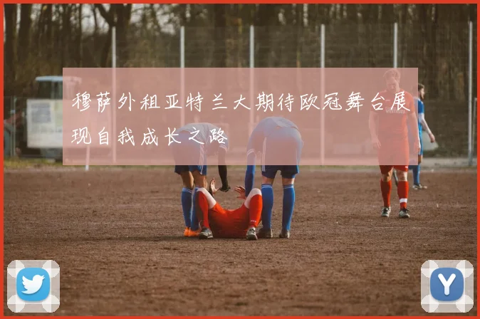 穆萨外租亚特兰大期待欧冠舞台展现自我成长之路