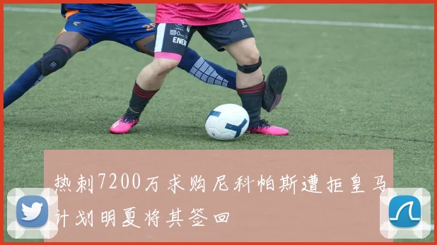 热刺7200万求购尼科帕斯遭拒皇马计划明夏将其签回