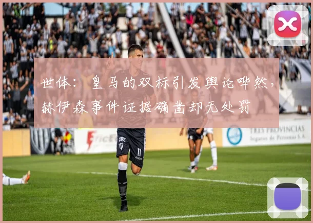 世体：皇马的双标引发舆论哗然，赫伊森事件证据确凿却无处罚