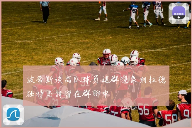 波蒂斯谈离队球员退群现象利拉德独特坚持留在群聊中