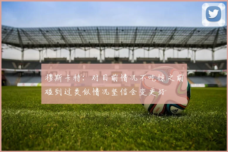 穆斯卡特：对目前情况不吃惊之前碰到过类似情况坚信会变更好