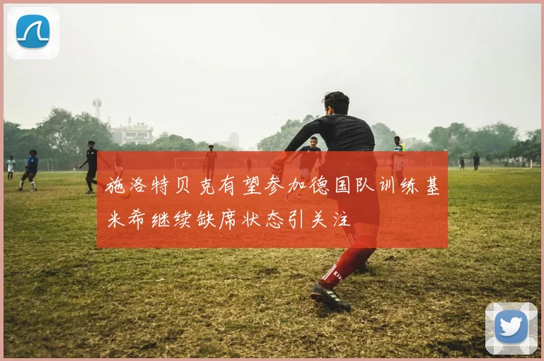 施洛特贝克有望参加德国队训练基米希继续缺席状态引关注