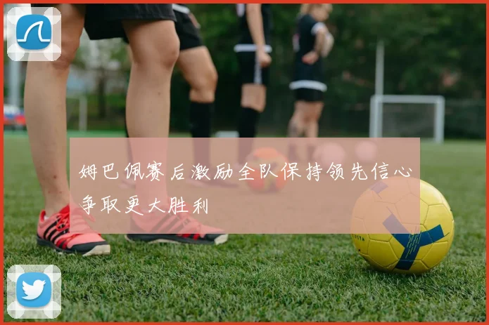 姆巴佩赛后激励全队保持领先信心争取更大胜利