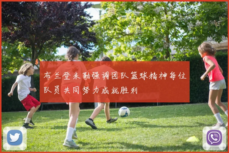 布兰登米勒强调团队篮球精神每位队员共同努力成就胜利