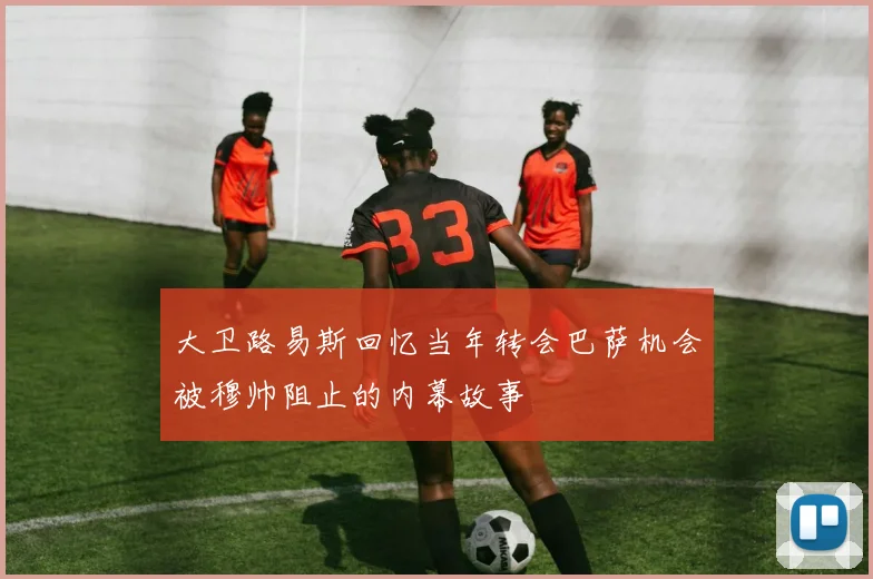 大卫路易斯回忆当年转会巴萨机会被穆帅阻止的内幕故事