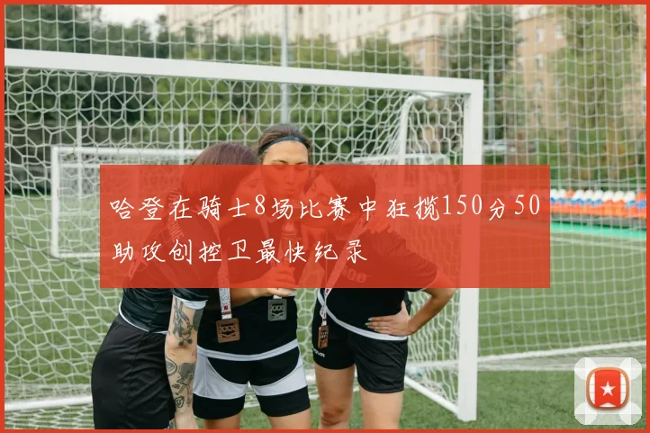 哈登在骑士8场比赛中狂揽150分50助攻创控卫最快纪录