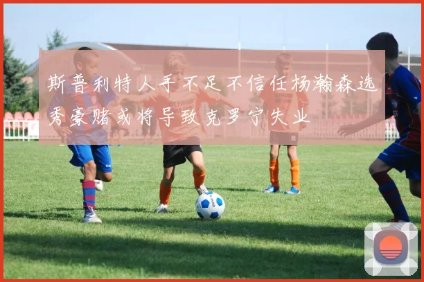 斯普利特人手不足不信任杨瀚森选秀豪赌或将导致克罗宁失业