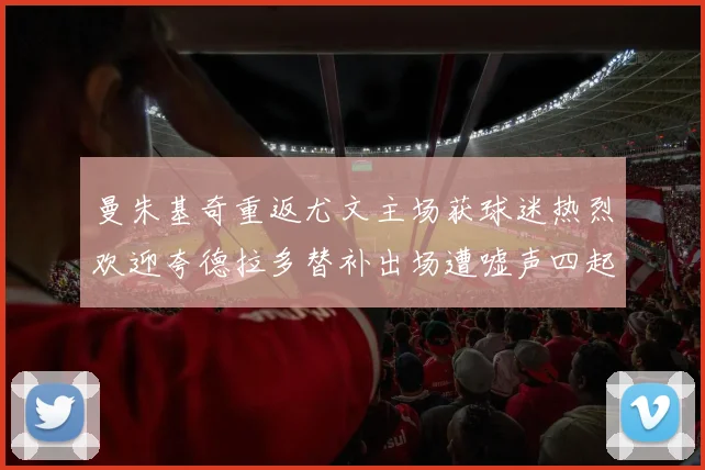 曼朱基奇重返尤文主场获球迷热烈欢迎夸德拉多替补出场遭嘘声四起