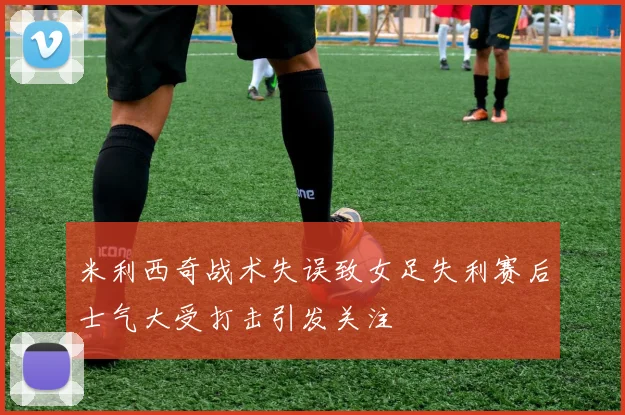 米利西奇战术失误致女足失利赛后士气大受打击引发关注