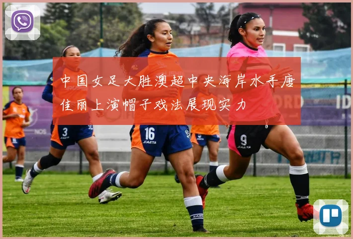 中国女足大胜澳超中央海岸水手唐佳丽上演帽子戏法展现实力