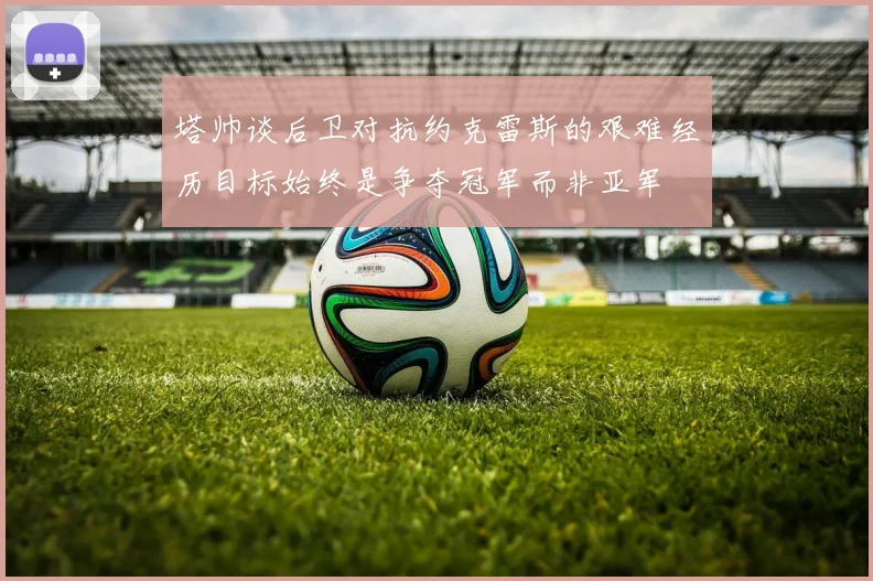 塔帅谈后卫对抗约克雷斯的艰难经历目标始终是争夺冠军而非亚军