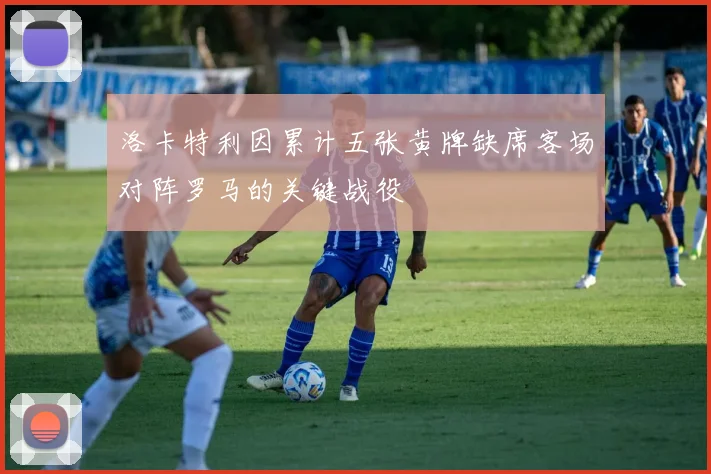洛卡特利因累计五张黄牌缺席客场对阵罗马的关键战役