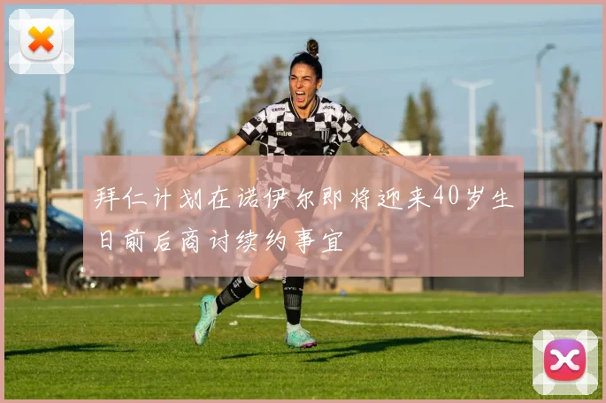 拜仁计划在诺伊尔即将迎来40岁生日前后商讨续约事宜