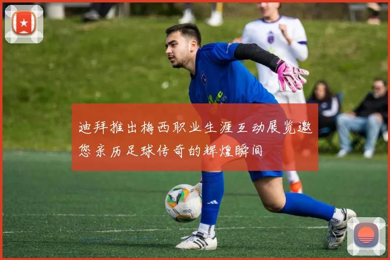 迪拜推出梅西职业生涯互动展览邀您亲历足球传奇的辉煌瞬间
