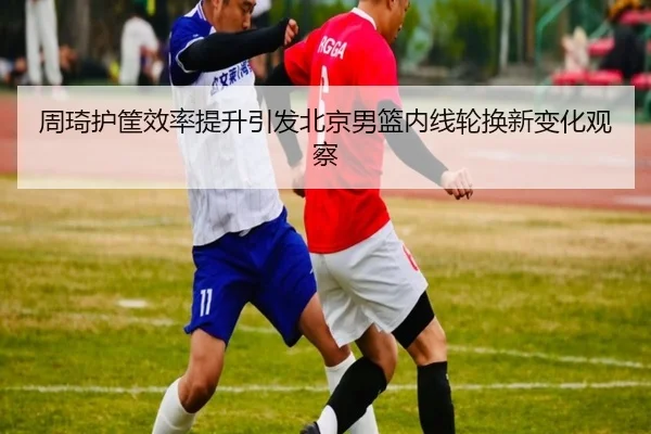 周琦护筐效率提升引发北京男篮内线轮换新变化观察 | MKSPORTS